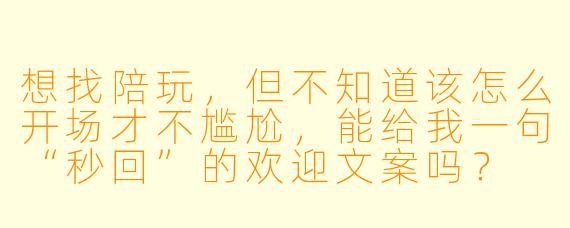 想找陪玩,但不知道该怎么开场才不尴尬,能给我一句“秒回”的欢迎文案吗?