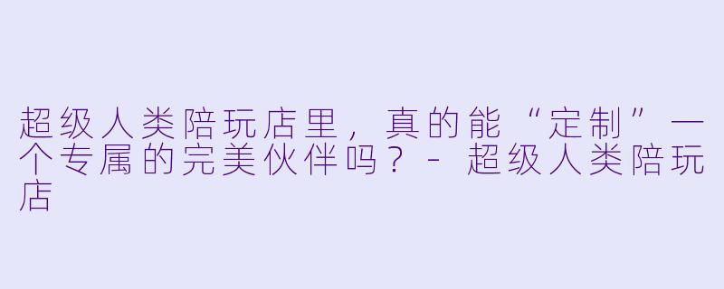 超级人类陪玩店里，真的能“定制”一个专属的完美伙伴吗？-超级人类陪玩店