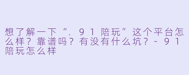 想了解一下“.91陪玩”这个平台怎么样?靠谱吗?有没有什么坑?-91陪玩怎么样