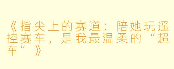 《指尖上的赛道:陪她玩遥控赛车,是我最温柔的“超车”》
