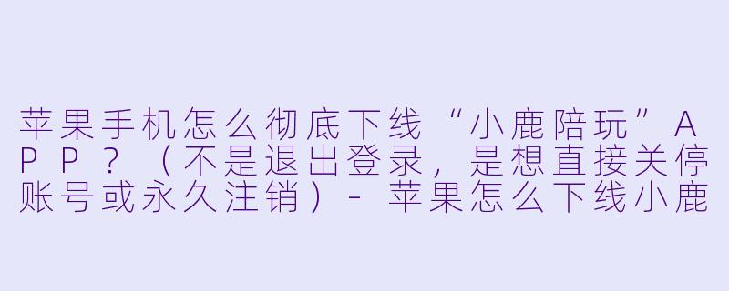 苹果手机怎么彻底下线“小鹿陪玩”APP？（不是退出登录，是想直接关停账号或永久注销）-苹果怎么下线小鹿陪玩