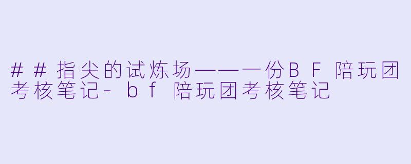 ##指尖的试炼场——一份BF陪玩团考核笔记-bf陪玩团考核笔记
