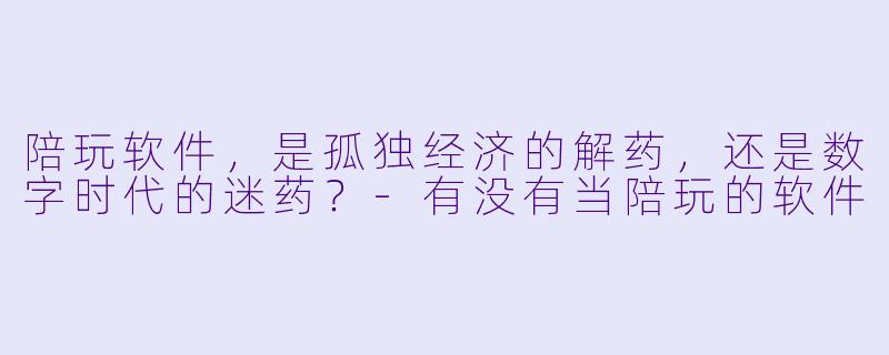 陪玩软件,是孤独经济的解药,还是数字时代的迷药?-有没有当陪玩的软件
