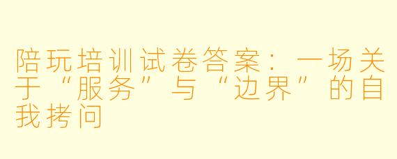 陪玩培训试卷答案：一场关于“服务”与“边界”的自我拷问