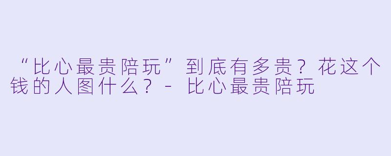 “比心最贵陪玩”到底有多贵?花这个钱的人图什么?-比心最贵陪玩