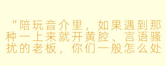 “陪玩音介里,如果遇到那种一上来就开黄腔、言语骚扰的老板,你们一般怎么处理?是直接怼回去还是忍气吞声?”