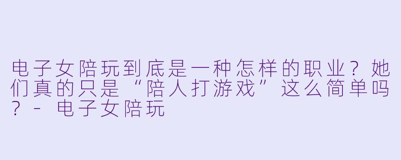 电子女陪玩到底是一种怎样的职业?她们真的只是“陪人打游戏”这么简单吗?-电子女陪玩