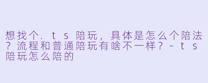 想找个.ts陪玩,具体是怎么个陪法?流程和普通陪玩有啥不一样?-ts陪玩怎么陪的