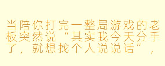 当陪你打完一整局游戏的老板突然说“其实我今天分手了,就想找个人说说话”,你会在那零点几秒里想什么?