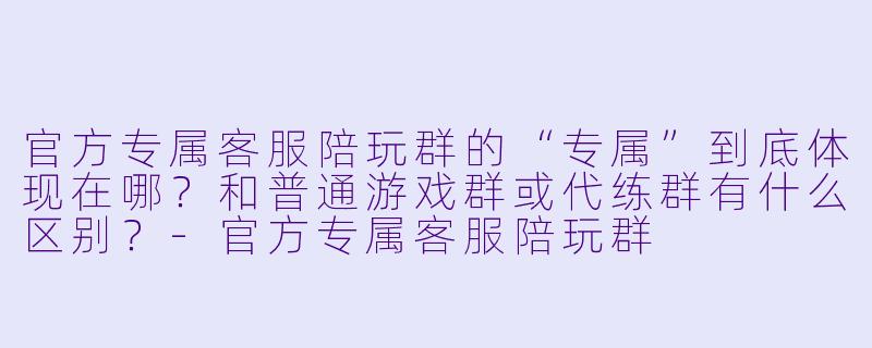 官方专属客服陪玩群的“专属”到底体现在哪?和普通游戏群或代练群有什么区别?-官方专属客服陪玩群