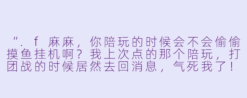 “.f麻麻,你陪玩的时候会不会偷偷摸鱼挂机啊?我上次点的那个陪玩,打团战的时候居然去回消息,气死我了!”-f麻麻陪玩