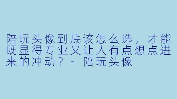 陪玩头像到底该怎么选，才能既显得专业又让人有点想点进来的冲动？-陪玩头像