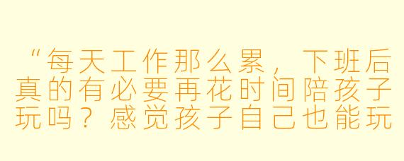 “每天工作那么累,下班后真的有必要再花时间陪孩子玩吗?感觉孩子自己也能玩得好好的。”