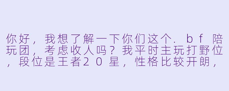 你好,我想了解一下你们这个.bf陪玩团,考虑收人吗?我平时主玩打野位,段位是王者20星,X 格比较开朗,也想找个稳定的团队一起接单。-bf陪玩团考虑吗