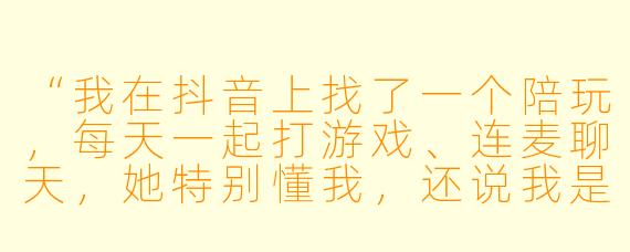 “我在抖音上找了一个陪玩,每天一起打游戏、连麦聊天,她特别懂我,还说我是她‘特别的人’。我给她刷了快两万礼物,最近她突然冷淡,说‘别当真,只是工作’。我是不是被PUA了?怎么才能证明她真的对我有过感情?”