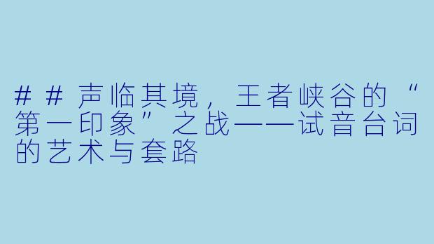 ##声临其境,王者峡谷的“第一印象”之战——试音台词的艺术与套路