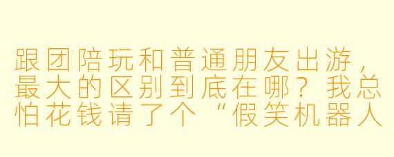 跟团陪玩和普通朋友出游,最大的区别到底在哪?我总怕花钱请了个“假笑机器人”,全程尴尬。
