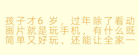 孩子才6岁，过年除了看动画片就是玩手机，有什么既简单又好玩、还能让全家一起参与的小游戏吗？