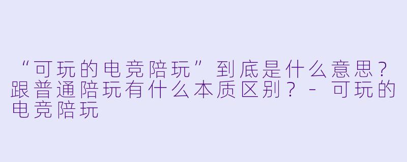 “可玩的电竞陪玩”到底是什么意思?跟普通陪玩有什么本质区别?-可玩的电竞陪玩