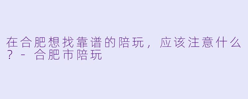 在合肥想找靠谱的陪玩，应该注意什么？-合肥市陪玩