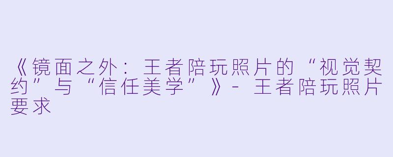 《镜面之外:王者陪玩照片的“视觉契约”与“信任美学”》-王者陪玩照片要求