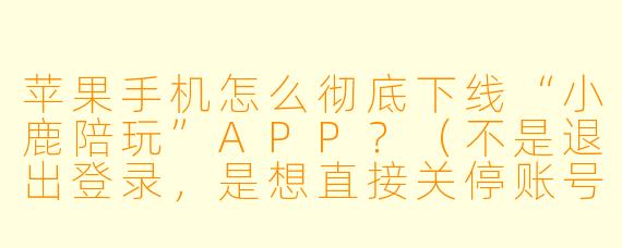 苹果手机怎么彻底下线“小鹿陪玩”APP？（不是退出登录，是想直接关停账号或永久注销）
