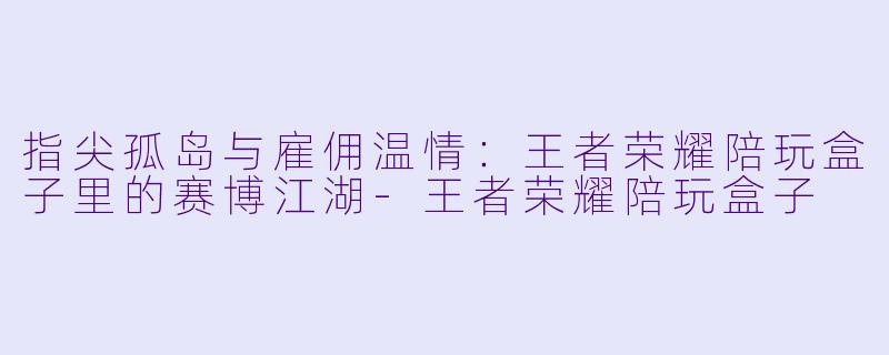 指尖孤岛与雇佣温情:王者荣耀陪玩盒子里的赛博江湖-王者荣耀陪玩盒子