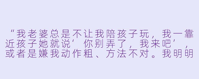 “我老婆总是不让我陪孩子玩,我一靠近孩子她就说‘你别弄了,我来吧’,或者是嫌我动作粗、方法不对。我明明是想多陪陪孩子,为什么她总是不让?我该怎么办?”-老婆不让老公陪孩子玩