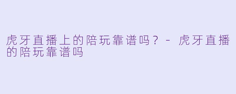 虎牙直播上的陪玩靠谱吗?-虎牙直播的陪玩靠谱吗