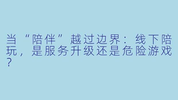 当“陪伴”越过边界:线下陪玩,是服务升级还是危险游戏?