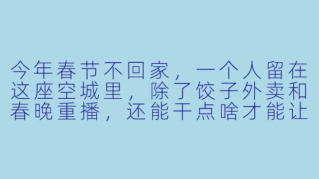 今年春节不回家,一个人留在这座空城里,除了饺子外卖和春晚重播,还能干点啥才能让除夕夜不那么冷清?