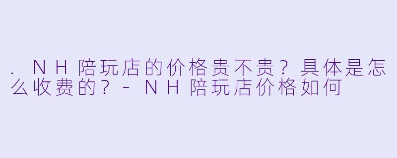 .NH陪玩店的价格贵不贵？具体是怎么收费的？-NH陪玩店价格如何