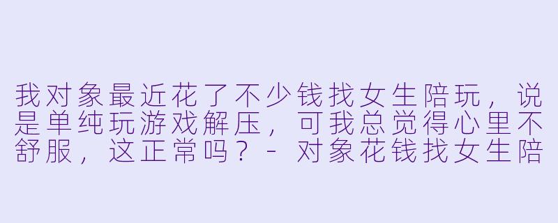 我对象最近花了不少钱找女生陪玩,说是单纯玩游戏解压,可我总觉得心里不舒服,这正常吗?-对象花钱找女生陪玩