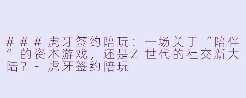 ###虎牙签约陪玩：一场关于“陪伴”的资本游戏，还是Z世代的社交新大陆？-虎牙签约陪玩
