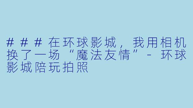 ###在环球影城,我用相机换了一场“魔法友情”-环球影城陪玩拍照
