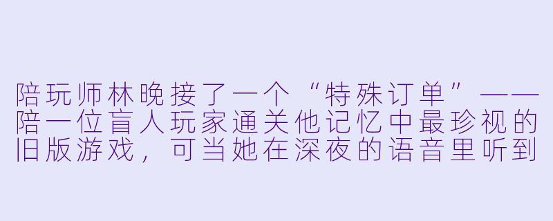 陪玩师林晚接了一个“特殊订单”——陪一位盲人玩家通关他记忆中最珍视的旧版游戏,可当她在深夜的语音里听到对方的声音时,却浑身僵住:那是五年前不告而别、让她至今无法释怀的前男友。她该装作陌生人完成订单,还是立刻挂断电话?-《陪玩师》小说