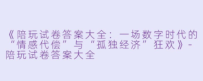 《陪玩试卷答案大全：一场数字时代的“情感代偿”与“孤独经济”狂欢》-陪玩试卷答案大全