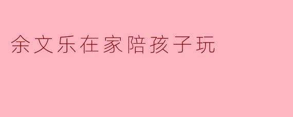 余文乐在家陪孩子玩