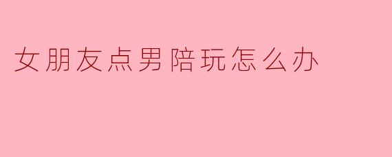 女朋友点男陪玩怎么办