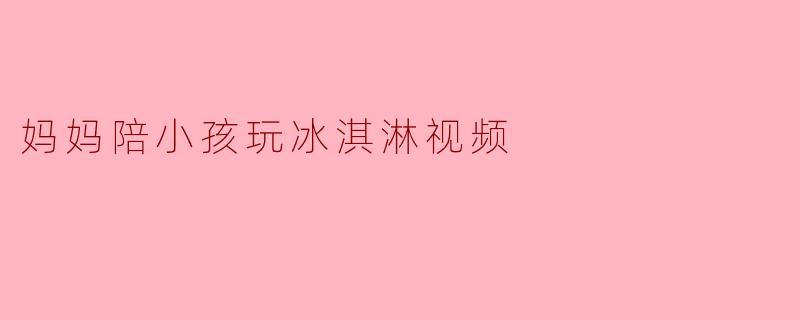 妈妈陪小孩玩冰淇淋的视频为什么总能让人会心一笑？