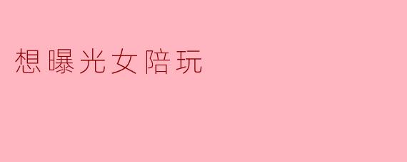 想曝光女陪玩