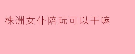 株洲女仆陪玩可以干嘛