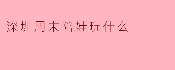 深圳周末陪娃玩什么