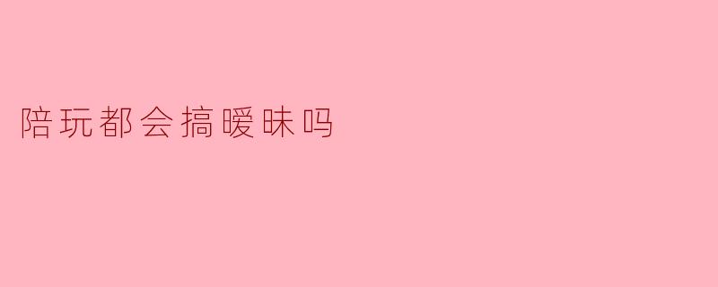 陪玩都会搞暧昧吗