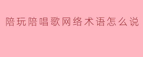 陪玩陪唱歌网络术语怎么说