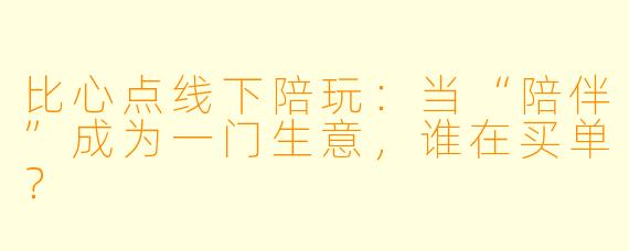 比心点线下陪玩：当“陪伴”成为一门生意，谁在买单？