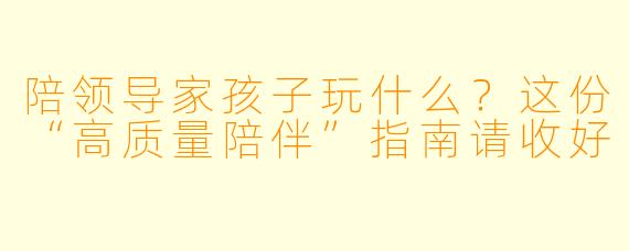 陪领导家孩子玩什么?这份“高质量陪伴”指南请收好