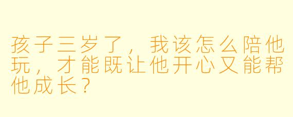 孩子三岁了，我该怎么陪他玩，才能既让他开心又能帮他成长？