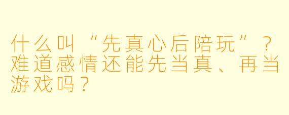 什么叫“先真心后陪玩”？难道感情还能先当真、再当游戏吗？