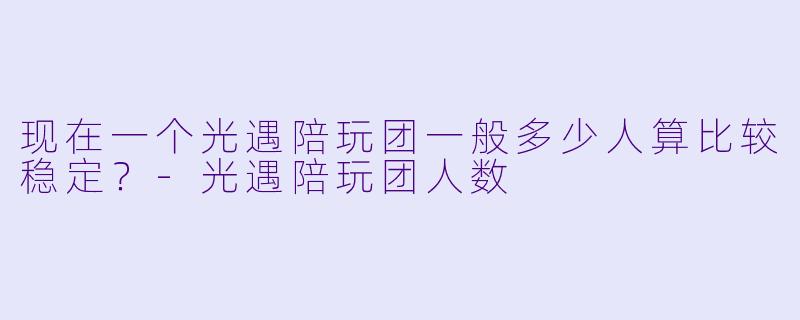 现在一个光遇陪玩团一般多少人算比较稳定？-光遇陪玩团人数